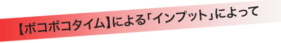 【ボコボコタイム】による「インプット」によって