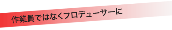 作業員ではなくプロデューサーに