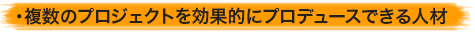 ・複数のプロジェクトを効果的にプロデュースできる人材