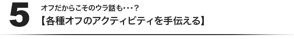 (5)オフだからこそのウラ話も・・・？【各種オフのアクティビティを手伝える】