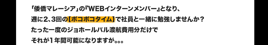 「倭僑マレーシア」の『WEBインターンメンバー』となり、週に2、3回の【ボコボコタイム】で社員と一緒に勉強しませんか？たった一度のジョホールバル渡航費用分だけでそれが1年間可能になりますが。。。